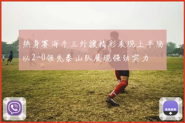 热身赛海牛三外援精彩表现上半场以2-0领先泰山队展现强劲实力