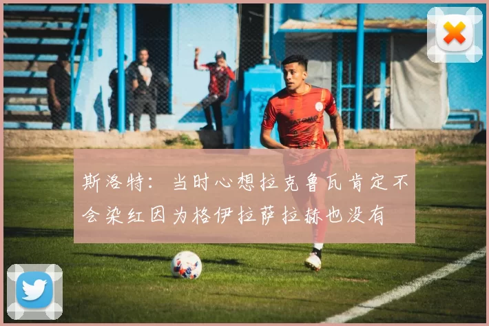 斯洛特：当时心想拉克鲁瓦肯定不会染红因为格伊拉萨拉赫也没有