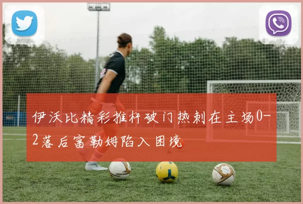 伊沃比精彩推杆破门热刺在主场0-2落后富勒姆陷入困境