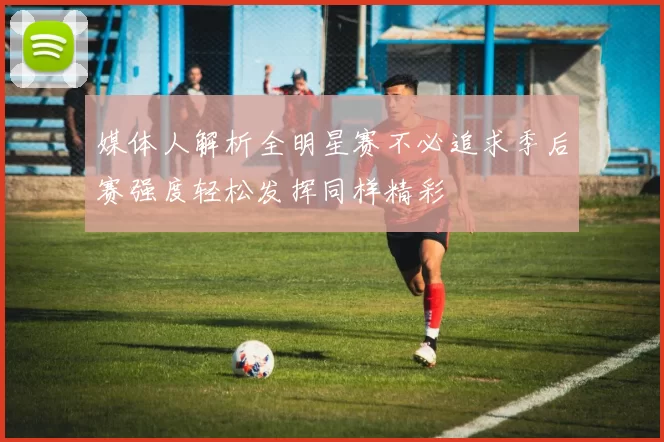 媒体人解析全明星赛不必追求季后赛强度轻松发挥同样精彩