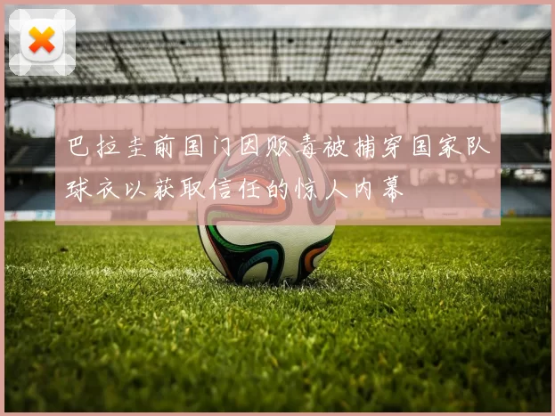 巴拉圭前国门因贩毒被捕穿国家队球衣以获取信任的惊人内幕