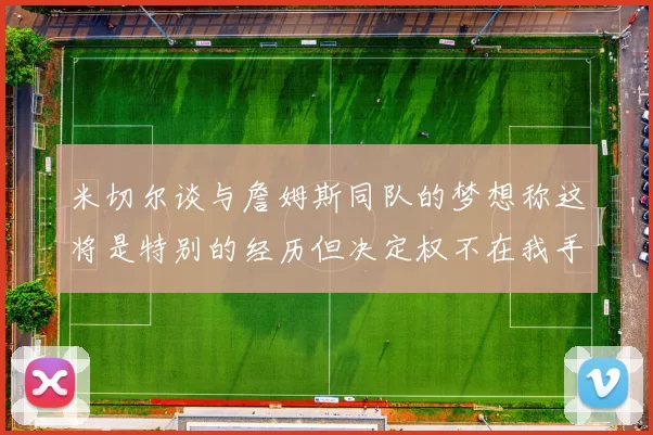 米切尔谈与詹姆斯同队的梦想称这将是特别的经历但决定权不在我手中