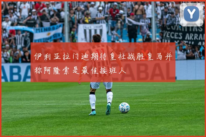 伊利亚拉门迪期待皇社战胜皇马并称阿隆索是最佳接班人