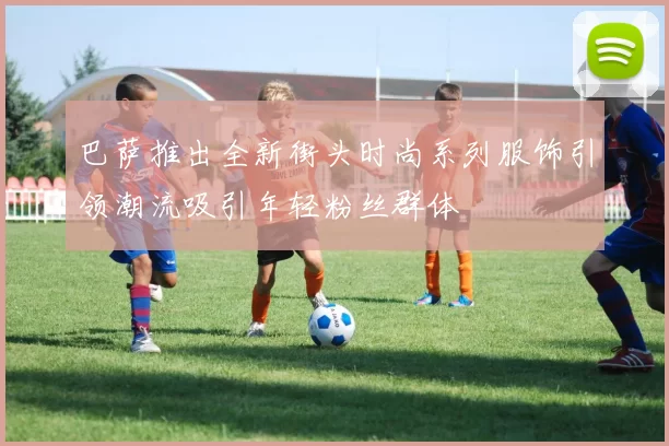 巴萨推出全新街头时尚系列服饰引领潮流吸引年轻粉丝群体