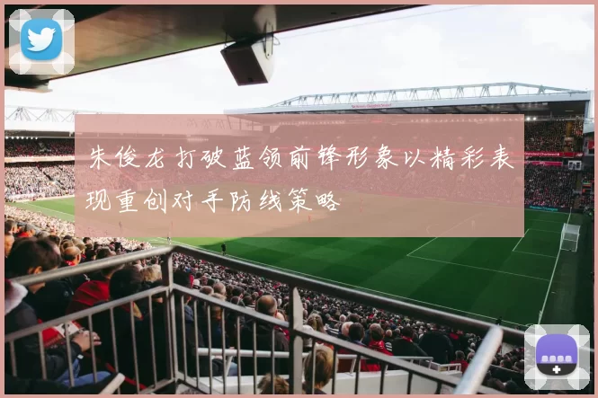 朱俊龙打破蓝领前锋形象以精彩表现重创对手防线策略