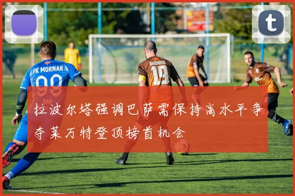 拉波尔塔强调巴萨需保持高水平争夺莱万特登顶榜首机会