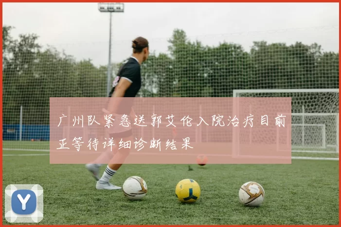 广州队紧急送郭艾伦入院治疗目前正等待详细诊断结果
