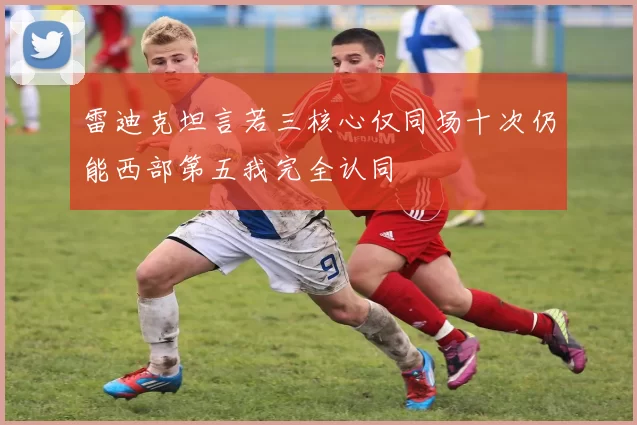 雷迪克坦言若三核心仅同场十次仍能西部第五我完全认同