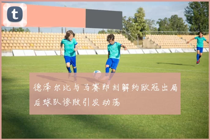 德泽尔比与马赛即刻解约欧冠出局后球队惨败引发动荡
