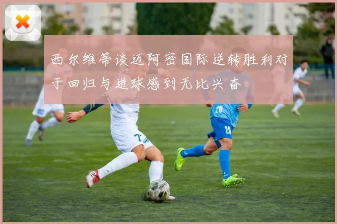 西尔维蒂谈迈阿密国际逆转胜利对于回归与进球感到无比兴奋