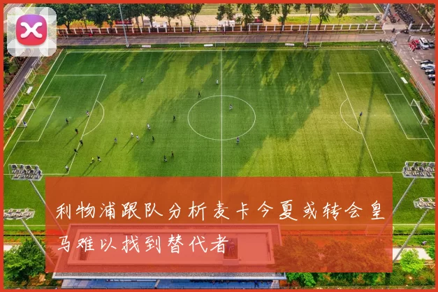 利物浦跟队分析麦卡今夏或转会皇马难以找到替代者