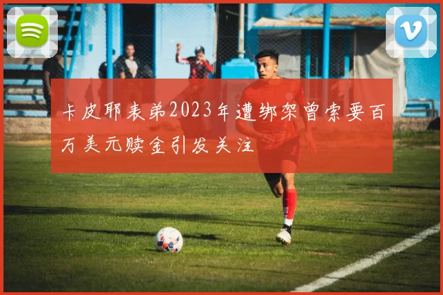 卡皮耶表弟2023年遭绑架曾索要百万美元赎金引发关注