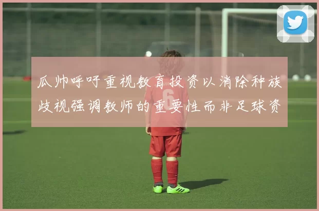 瓜帅呼吁重视教育投资以消除种族歧视强调教师的重要性而非足球资金