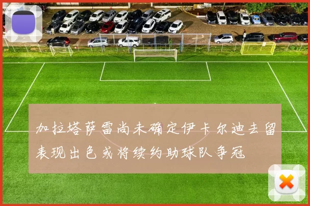 加拉塔萨雷尚未确定伊卡尔迪去留表现出色或将续约助球队争冠