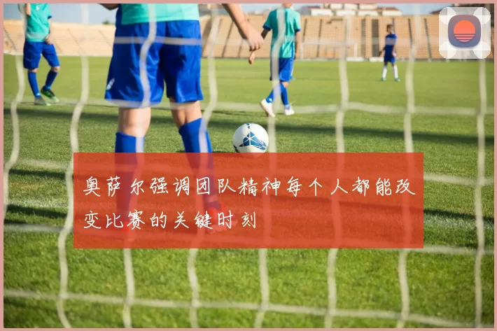 奥萨尔强调团队精神每个人都能改变比赛的关键时刻