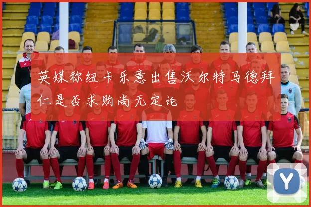 英媒称纽卡乐意出售沃尔特马德拜仁是否求购尚无定论