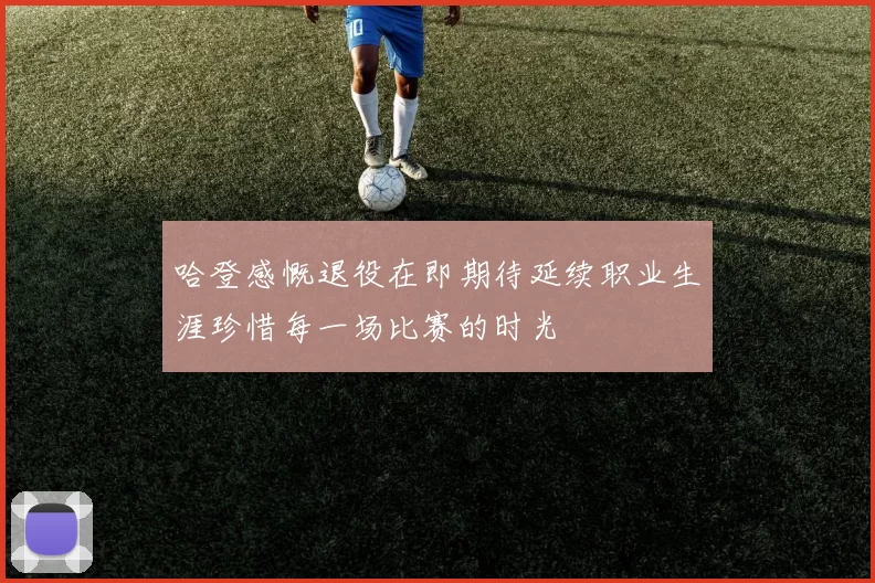 哈登感慨退役在即期待延续职业生涯珍惜每一场比赛的时光